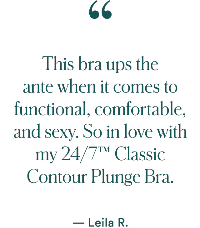 `This bra ups the ante when it comes to functional, comfortable, and sexy. So in love with my 24/7™ Classic Contour Plunge Bra.` — Leila R.