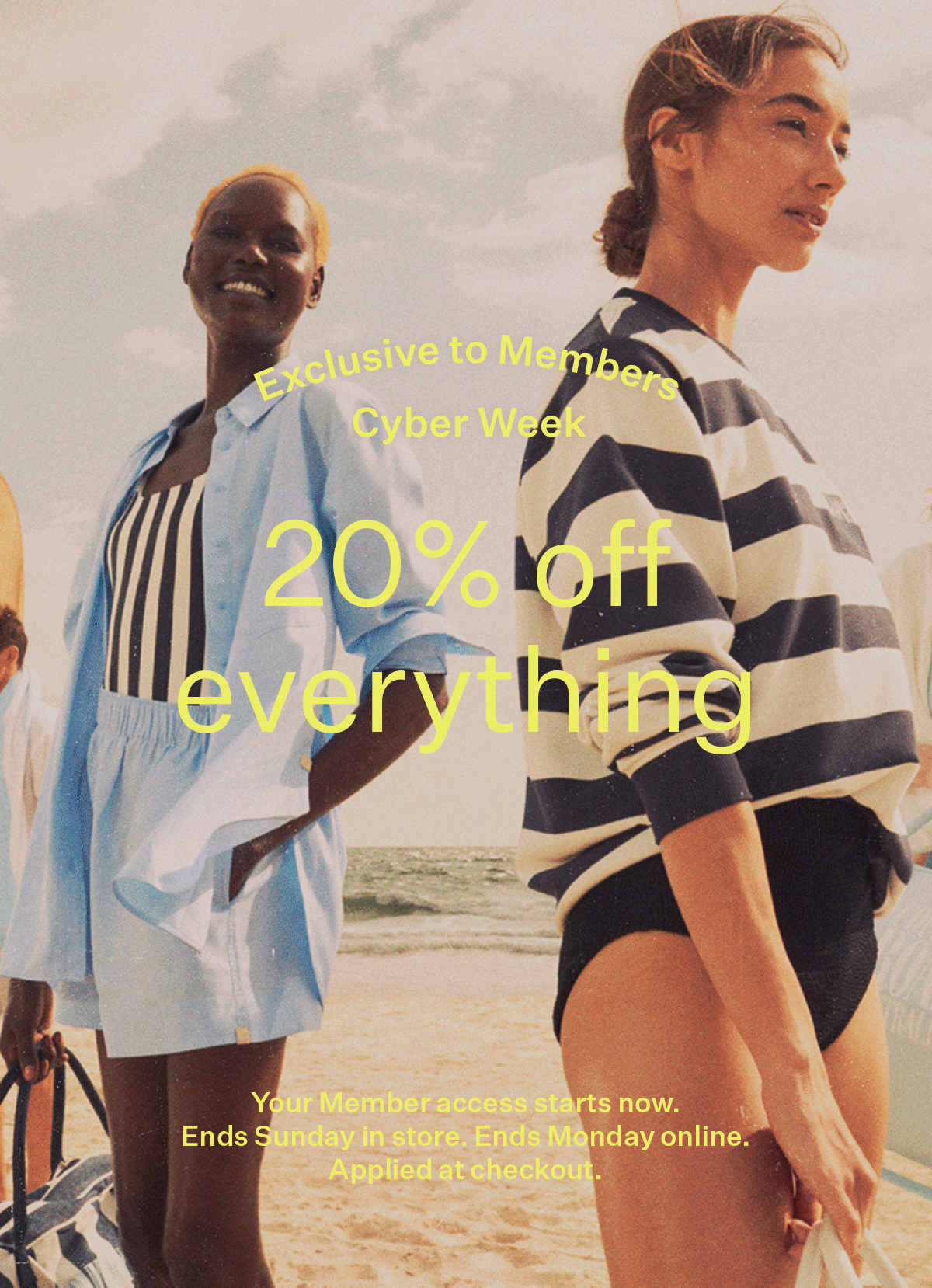 Exclusive to Members | Cyber Week | 20% off everything | Your Member access starts now. Ends Sunday in store. Ends Monday online. Applied at checkout.