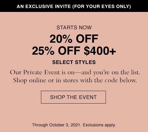 Starts Now. 20% OFF, 25% OFF $400+ Select Styles. Our Private Event is on - and you're on the list. Shop online or in stores with the code below. SHOP THE EVENT