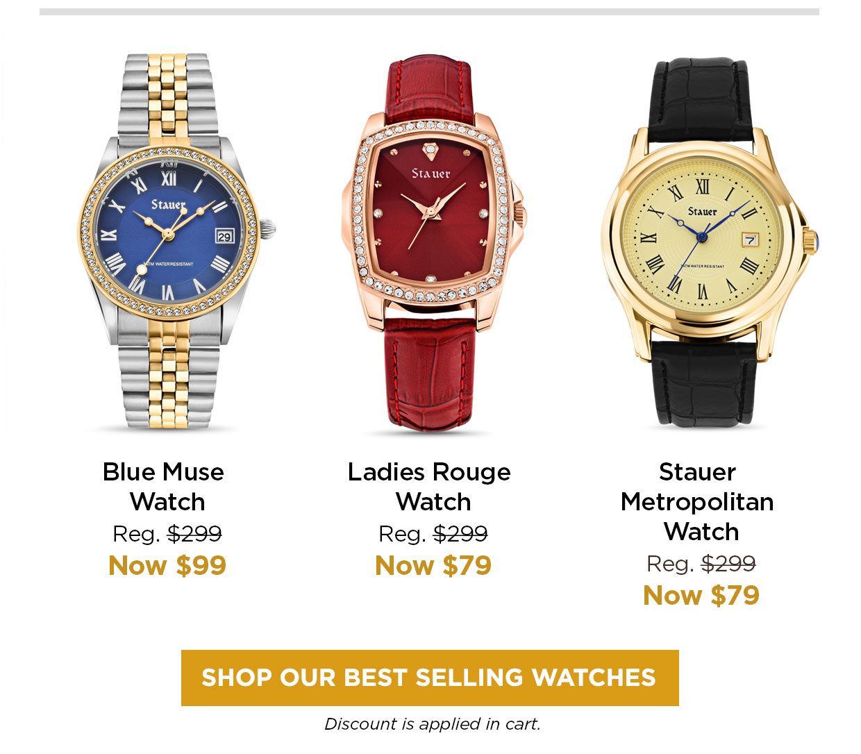 Blue Muse Watch Reg. $299, Now $99. Ladies Rouge Watch Reg. $299, Now $79. Stauer Metropolitan Watch Reg. $299, Now $79. SHOP OUR BEST SELLING WATCHES button. Discount is applied in cart.