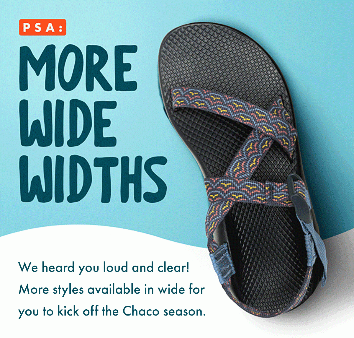 PSA: MORE WIDE WIDTHS - We heard you loud and clear! More styles available in wide for you to kick off the Chaco season.