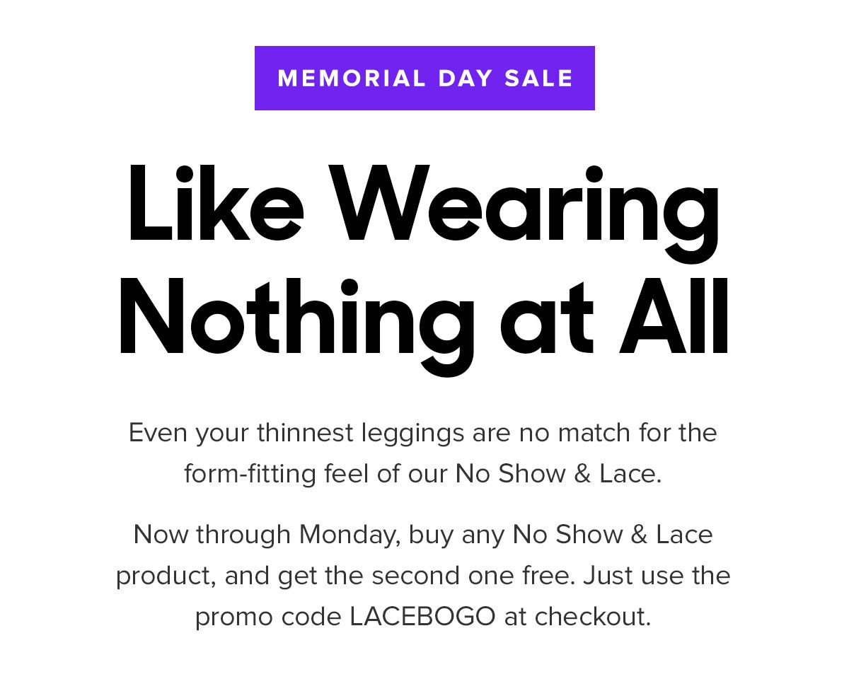 Even your thinnest leggings are no match for the form-fitting feel of our No Show & Lace. Now through Monday, buy any No Show & Lace product, and get the second one free. Just use the promo code LACEBOGO at checkout. 