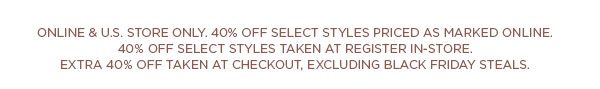 ONLINE & U.S. STORE ONLY. 40% OFF SELECT STYLES PRICED AS MARKED ONLINE. 40% OFF SELECT STYLES TAKEN AT REGISTER IN-STORE. EXTRA 40% OFF TAKEN AT CHECKOUT, EXCLUDING BLACK FRIDAY STEALS.