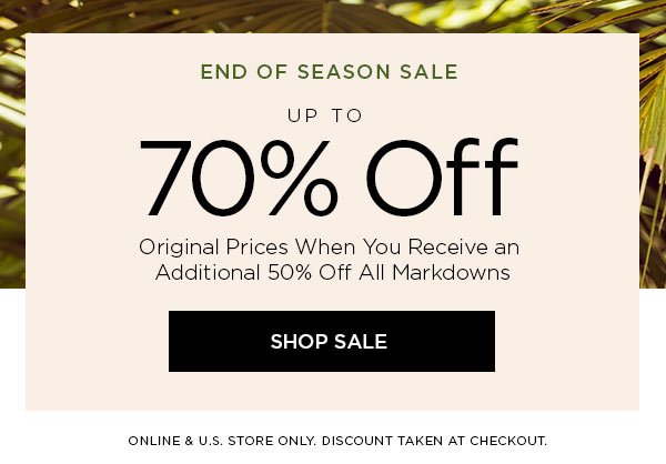 END OF SEASON SALE Up to 70% Off Original Prices When You Receive an Additional 50% Off All Markdowns SHOP SALE > ONLINE & U.S. STORE ONLY. DISCOUNT TAKEN AT CHECKOUT.