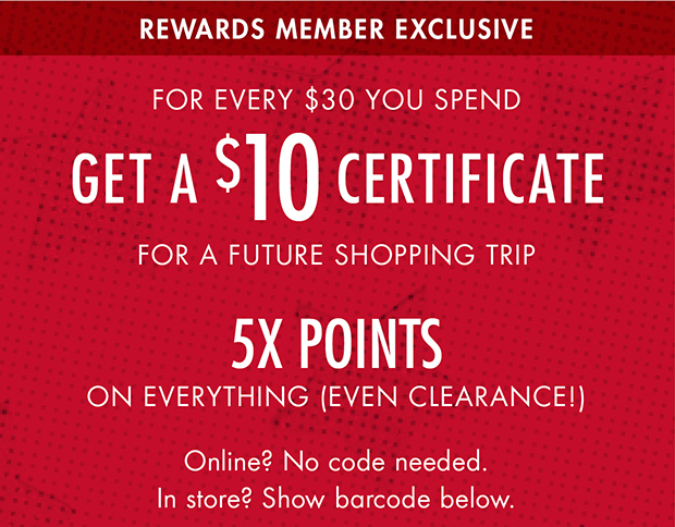 REWARDS MEMBER EXCLUSIVE | FOR EVERY $30 YOU SPEND GET A $10 CERTIFICATE FOR A FUTURE SHOPPING TRIP | 5X POINTS ON EVERYTHING (EVEN CLEARANCE!) | Online? No code needed. | In store? Show barcode below.