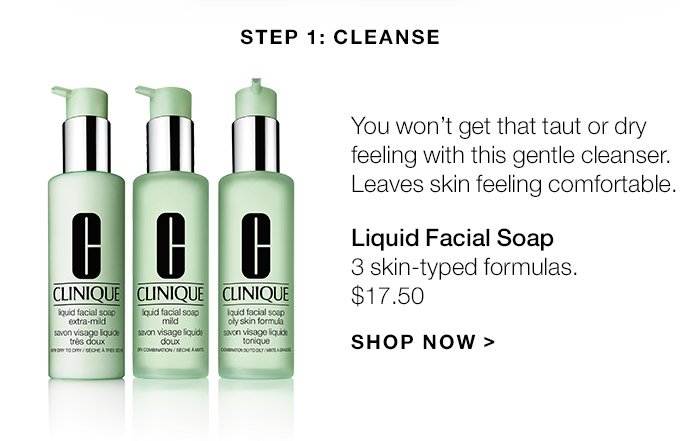 Step 1: Cleanse You won’t get that taut or dry feeling with this gentle cleanser. Leaves skin feeling comfortable. Liquid Facial Soap 3 skin-typed formulas. $17.50 SHOP NOW