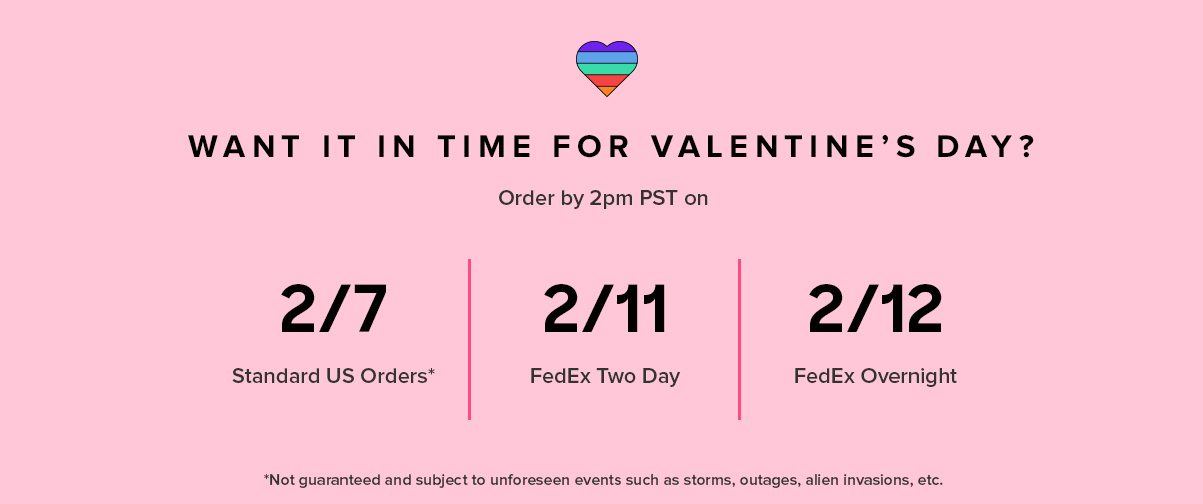 WANT IT IN TIME FOR VALENTINE’S DAY? International 2/1 2/7* Standard US Orders 2/11 FedEx 2 Day 2/12 FedEx Overnight Order by 2PM PST on *Not guaranteed and subject to unforeseen events such as storms, outages, and other holiday craziness.