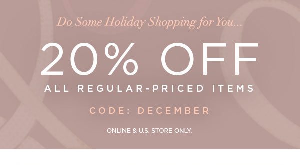 DO SOME HOLIDAY SHOPPING FOR YOU... 20% Off All Regular-Priced Items CODE: DECEMBER ONLINE & U.S. STORE ONLY.