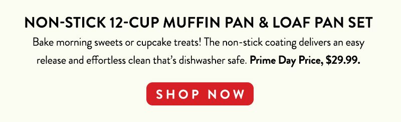 NON-STICK 12-CUP MUFFIN PAN & LOAF PAN SET Bake morning sweets or cupcake treats! The non-stick coating delivers an easy release and effortless clean that's dishwasher safe. Prime Day Price, $29.99. SHOP NOW