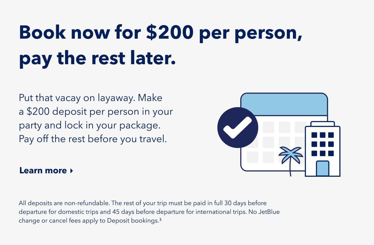 Book now for $200 per person, pay the rest later. Put that vacay on layaway. Make a $200 deposit per person in your party and lock in your package. Pay off the rest before you travel. Click here to learn more. All deposits are non-refundable. The rest of your trip must be paid in full 30 days before departure for domestic trips and 45 days before departure for international trips. No JetBlue change or cancel fees apply to deposit bookings (3).