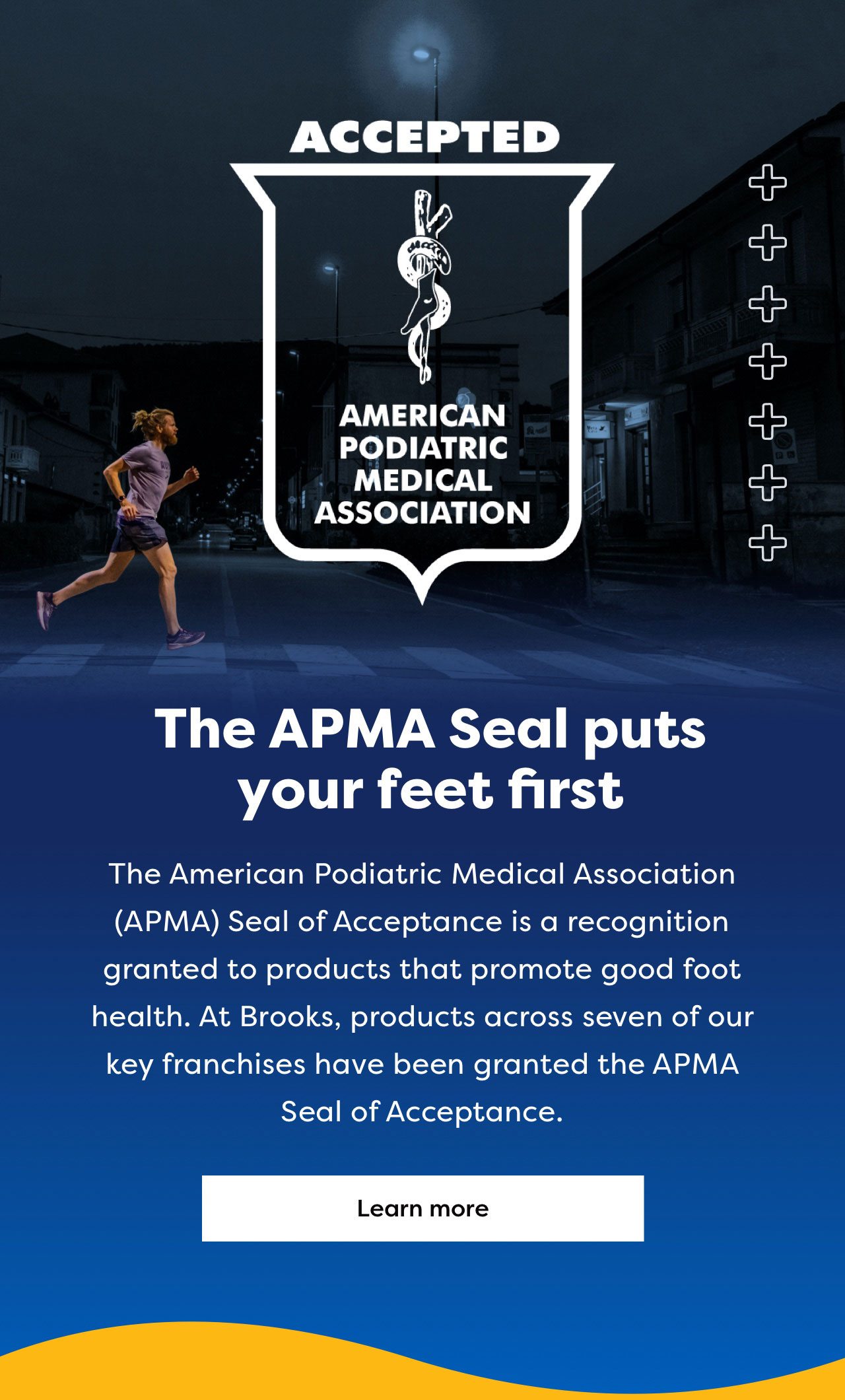 The APMA Seal puts your feet first | The American Podiatric Medical Association (APMA) Seal of Acceptance is a recognition granted to products that promote good foot health. At Brooks, products across seven of our key franchises have been granted the APMA Seal of Acceptance. | Learn more