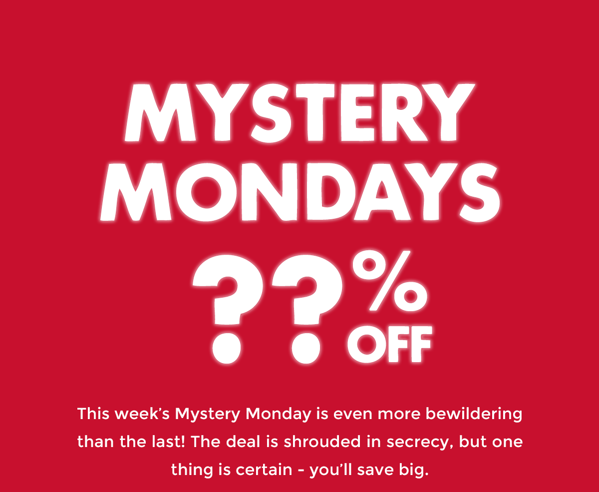 Mystery Mondays ??% Off! This week’s Mystery Monday is even more bewildering than the last! The deal is shrouded in secrecy, but one thing is certain - you’ll save big.