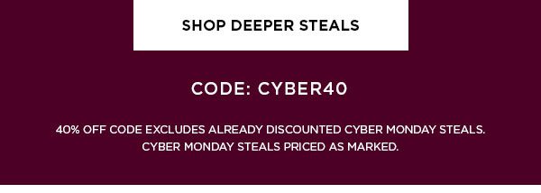 SHOP DEEPER STEALS > CODE: CYBER40 40% OFF CODE EXCLUDES ALREADY DISCOUNTED CYBER MONDAY STEALS. CYBER MONDAY STEALS PRICED AS MARKED.