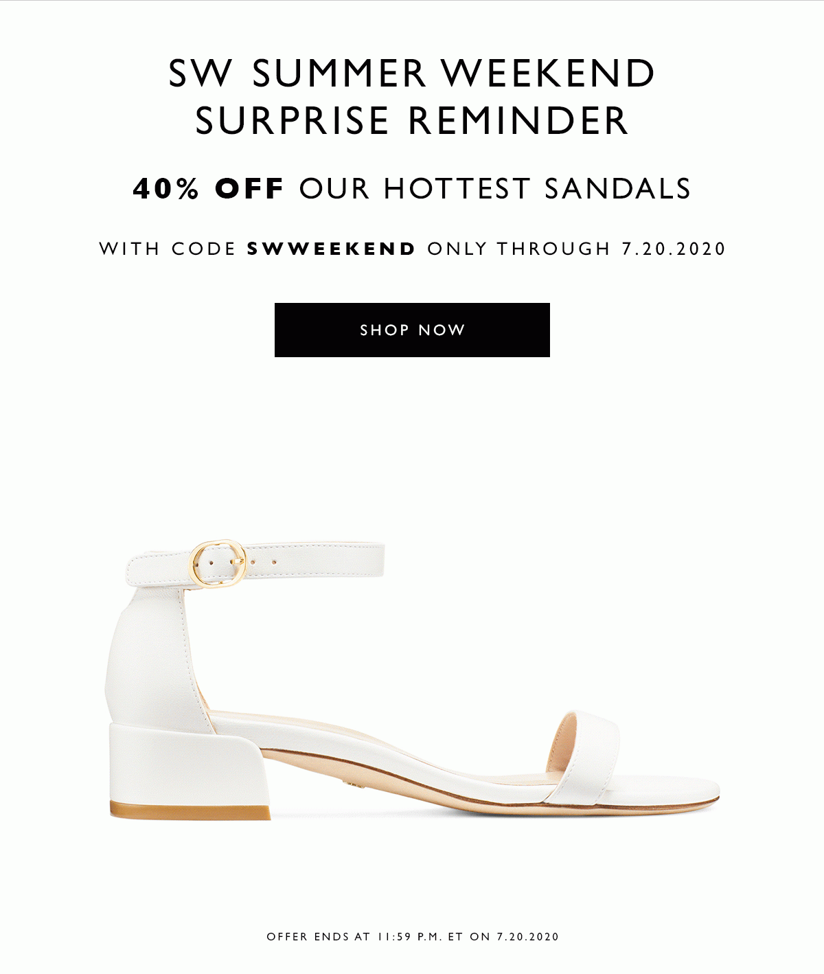 SW Summer Weekend Surprise Reminder 40% off our hottest sandals. With code SWWEEKEND only through 7.20.2020. SHOP NOW. Offer ends at 11:59 P.M. ET on 7.20.2020