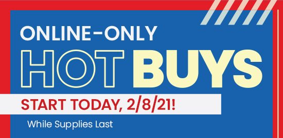 ONLINE ONLY HOT BUYS Start Today, 2/8/21! While Supplies Last. Shop Now