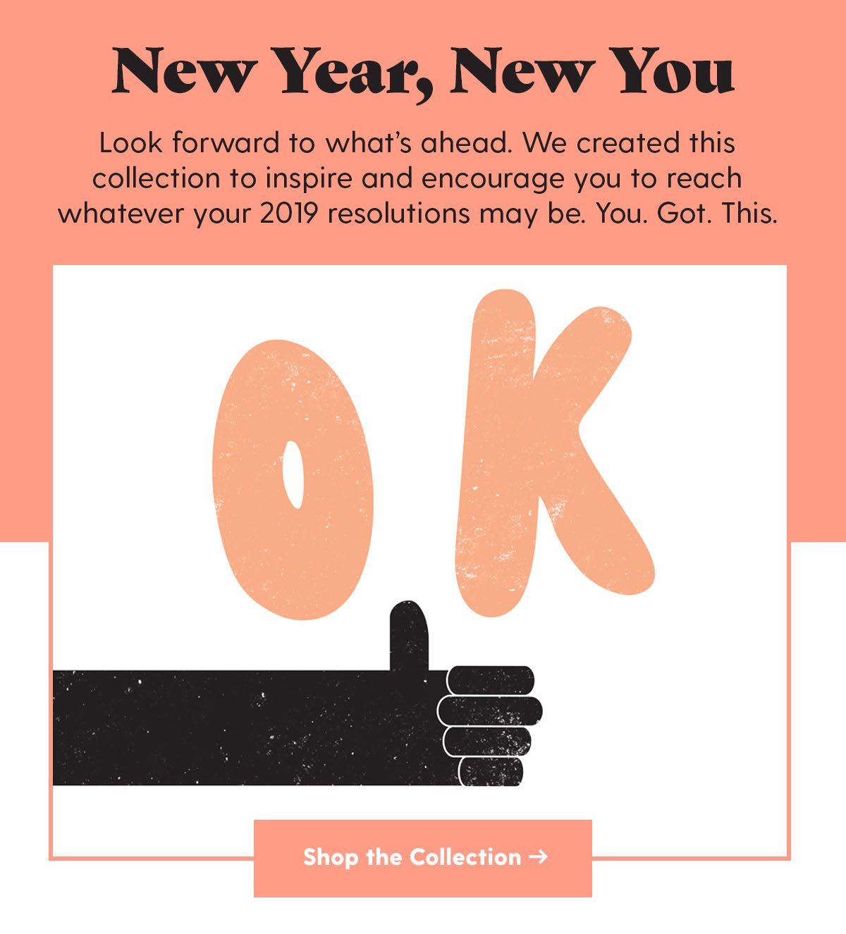 New Year, New You Look forward to what’s ahead. We created this collection to inspire and encourage you to reach whatever your 2019 resolutions may be. You. Got. This. Shop the Collection