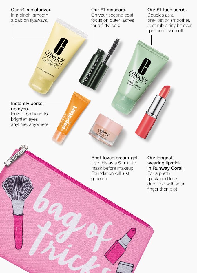 Our #1 moisturizer. In a pinch, smooth a dab on flyaways. Our #1 mascara. On your second coat, focus on outer lashes for a flirty look. Our #1 face scrub. Doubles as a pre-lipstick smoother. Just rub a tiny bit over lips then tissue off. Instantly perks up eyes. Have it on hand to brighten eyes anytime, anywhere. Best-loved cream-gel. Use this as a 5-minute mask before makeup. Foundation will just glide on. Our longest wearing lipstick in Runway Coral.For a pretty lip-stained look, dab it on with your finger then blot.