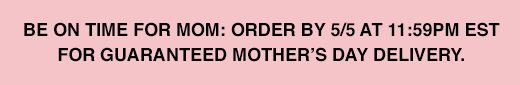 Be on time for mom: order by 5/5 at 11:59PM EST for guaranteed Mother's Day delivery.