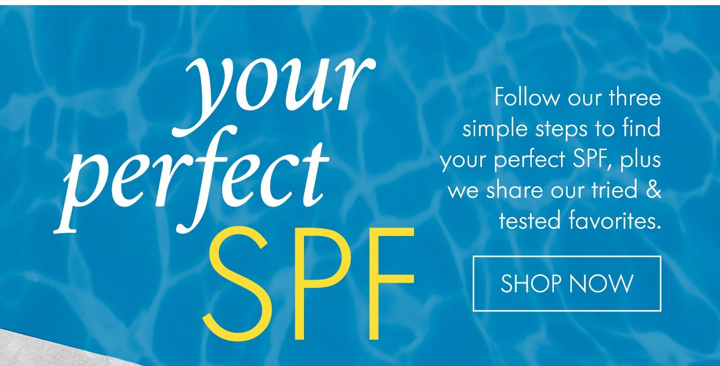 YOUR PERFECT SPF Follow our three simple steps to find your perfect SPF, plus we share our tried & tested favorites. SHOP NOW