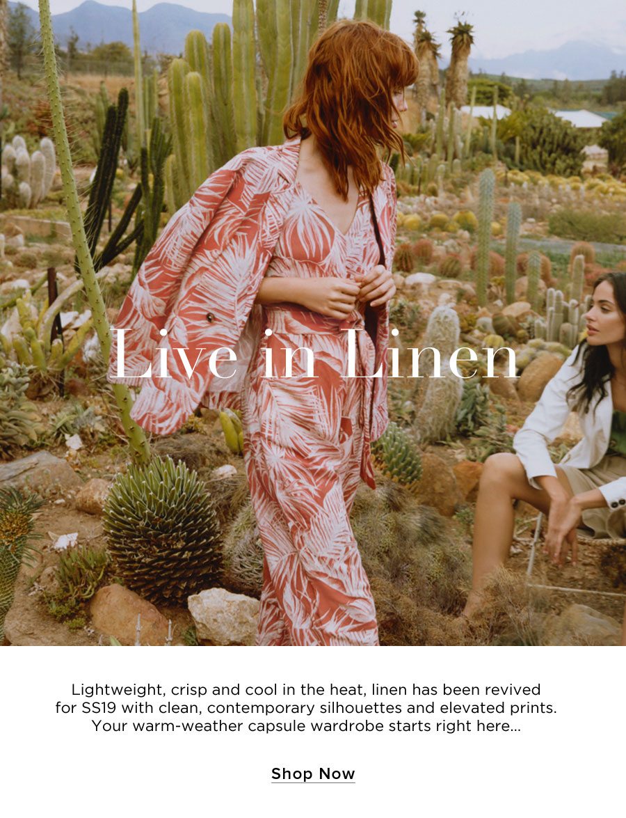 Live in Linen. Lightweight, crisp and cool in the heat, linen has been revived for SS19 with clean, contemporary silhouettes and elevated prints. Your warm-weather capsule wardrobe starts right here… SHOP NOW