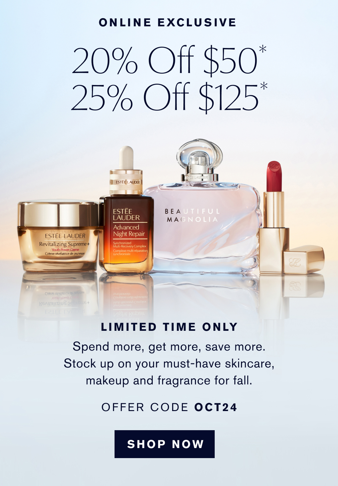 Online Exclusive | 20% off $50* 25% off $125* | Limited time only | Spend more, get more, save more. stock up on your must-have skincare, makeup and fragrance for fall. | Offer code OCT24 | Shop Now