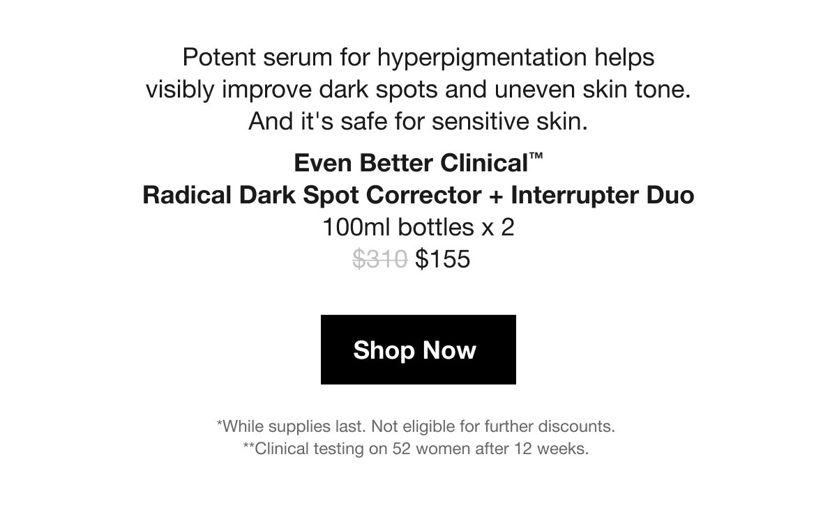 Potent serum for hyperpigmentation helps visibly improve dark spots and uneven skin tone. And it's safe for sensitive skin. | Even Better Clinical™ Radical Dark Spot Corrector + Interrupter Duo 100ml bottles x 2 | $155 | Shop Now | *While supplies last. Not eligible for further discounts. | **Clinical testing on 52 women after 12 weeks.