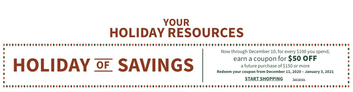 HOLIDAY OF SAVINGS - START SHOPPING | Now through December 10 | For every $100 you spend, earn a coupon for $50 OFF a future purchase of $150 or more