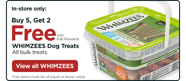 In-store only: Buy 5, Get 2 Free with Pals Rewards. WHIMZEES Dog Treats All bulk treats. Free items must be of equal or lesser value. View all WHIMZEES.