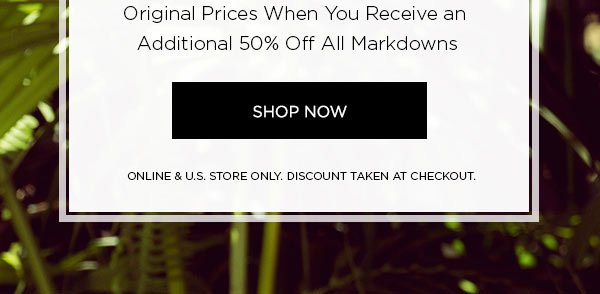 Final Day! END OF SEASON SALE Up to 70% Off Original Prices When You Receive an Additional 50% Off All Markdowns SHOP NOW > ONLINE & U.S. STORE ONLY. DISCOUNT TAKEN AT CHECKOUT.