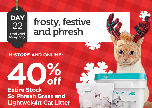 DAY 22. Deal valid today only! Frosty, festive and phresh. IN-STORE AND ONLINE: 40% off Entire Stock So Phresh Grass and Lightweight Cat Litter. 