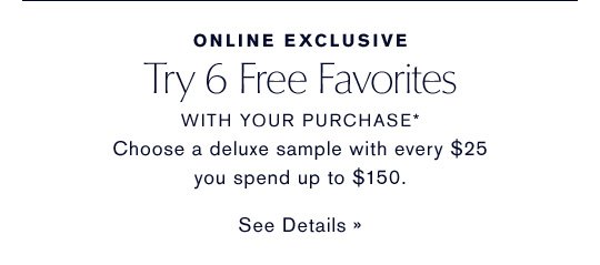 ONLINE EXCLUSIVE Try 6 Free Favorites WITH YOUR PURCHASE* Choose a deluxe sample with every $25 you spend up to $150. SEE DETAILS »