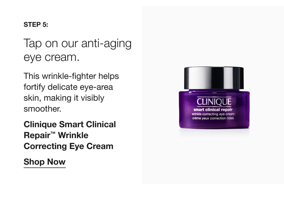 Step 5: | Tap on our anti-aging eye cream. | This wrinkle-fighter helps fortify delicate eye-area skin, making it visibly smoother. | Clinique Smart Clinical Repair™ Wrinkle Correcting Eye Cream | Shop Now