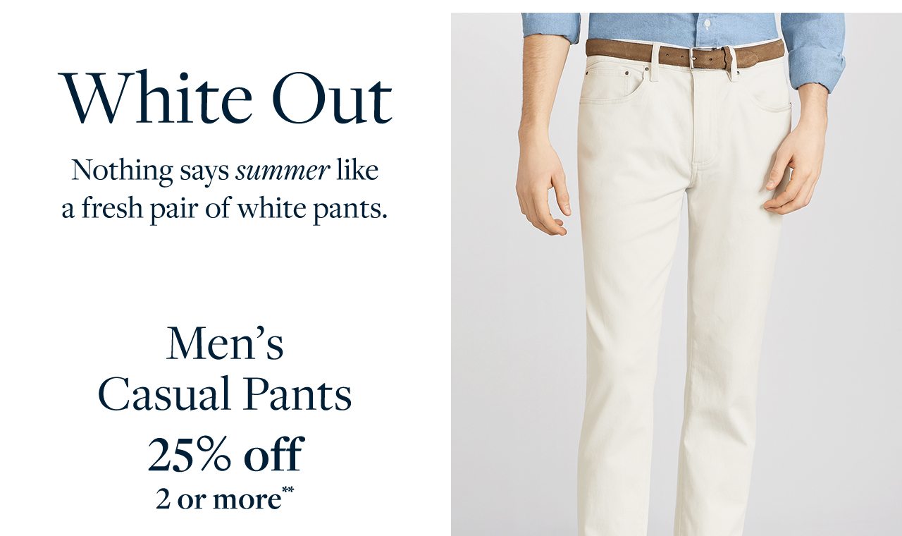 White Out Nothing says summer like a fresh pair of white pants. Men's Casual Pants 25% off 2 or more