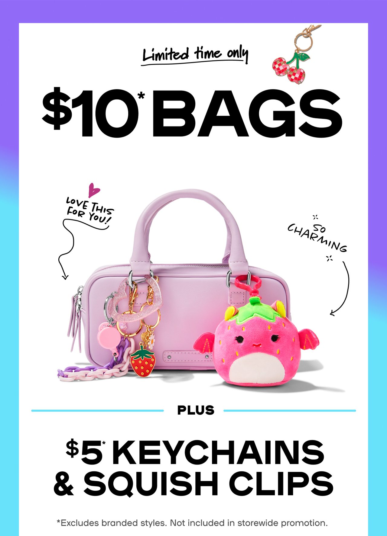 Limited Time Only $10* Bags Hot styles. Cool prices. Charmed life. PLUS $5* Keychains & Squish Clips Get your hands on this deal in-store & online now! *Excludes branded styles. Not included in storewide promotion.