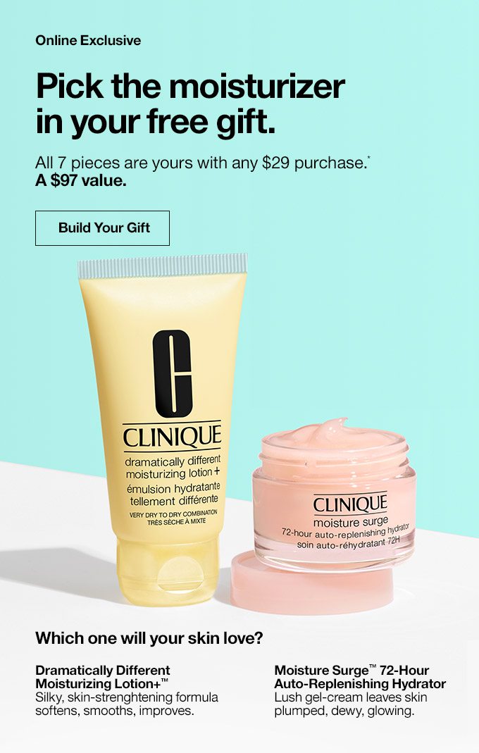 CLINIQUE Online Exclusive Pick the moisturizer in your free gift. All 7 pieces are yours with any $29 purchase.* A $97 value. Build Your Gift Which one will your skin love? Dramatically Different Moisturizing Lotion+™ Silky, skin-strenghtening formula softens, smooths, improves. Moisture Surge™ 72-Hour Auto-Replenishing Hydrator Lush gel-cream leaves skin plumped, dewy, glowing.