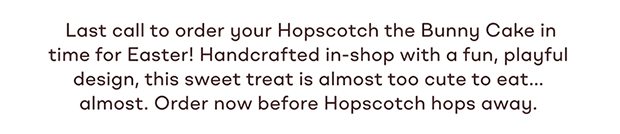 Last call to order your Hopscotch the Bunny Cake in time for Easter! Handcrafted in-shop with a fun, playful design, this sweet treat is almost too cute to eat... almost. Order now before Hopscotch hops away.