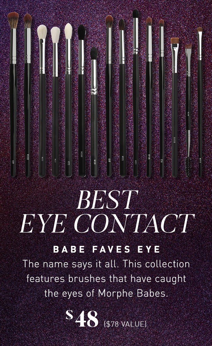 BEST EYE CONTACT BABE FAVES EYE The name says it all. This collection features brushes that have caught the eyes of Morphe Babes. $48 ($78 VALUE)
