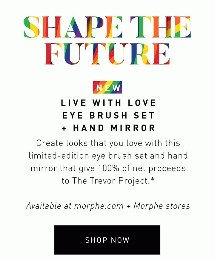 SHAPE THE FUTURE NEW LIVE WITH LOVE EYE BRUSH SET + HAND MIRROR Create looks that you love with this limited-edition eye brush set and hand mirror that give 100% of net proceeds to The Trevor Project.* Available at morphe.com + Morphe stores SHOP NOW >