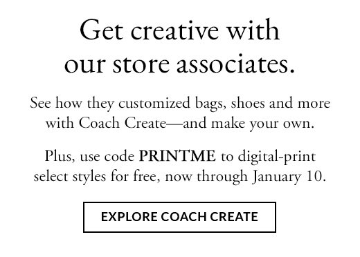 Get creative with our store associates. See how they customized bags, shoes and more with Coach Create - and make your own. Plus, use code PRINTME to digital-print select styles for free, now through January 10. EXPLORE COACH CREATE