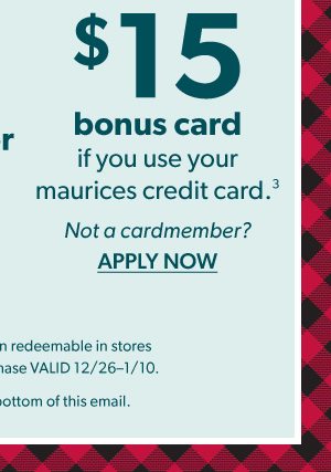 OR $15 bonus card if you use your maurices credit card³. Not a cardmember? APPLY NOW. *Bonus reward coupon redeemable in stores and online toward a purchase VALID 12/26-1/10. ³See full details at bottom of this email.