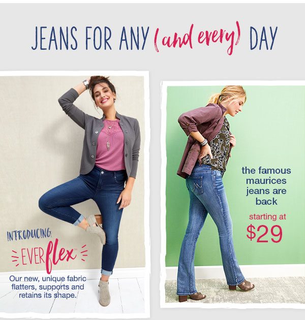 Jeans for any (and every) day. Introducing Everflex™. Our new, unique fabric flatters, supports, and retains its shape. The famous maurices jeans are back starting at $29