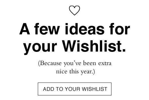 A few ideas for your Wishlist. (Because you've been extra nice this year.) ADD TO YOUR WISHLIST