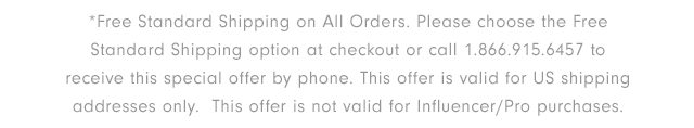 *Free Standard Shipping on All Orders. Please choose the Free Standard Shipping option at checkout or call 1.866.915.6457 to receive this special offer by phone. This offer is valid for US shipping addresses only. This offer is not valid for Influencer/Pro purchases.