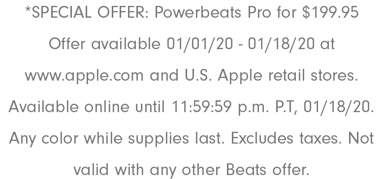 *SPECIAL OFFER: Powerbeats Pro for $199.95 Offer available 01/01/20 - 01/18/20 at www.apple.com and U.S. Apple retail stores. Available online until 11:59:59 p.m. P.T, 01/18/20. Any color while supplies last. Excludes taxes. Not valid with any other Beats offer.