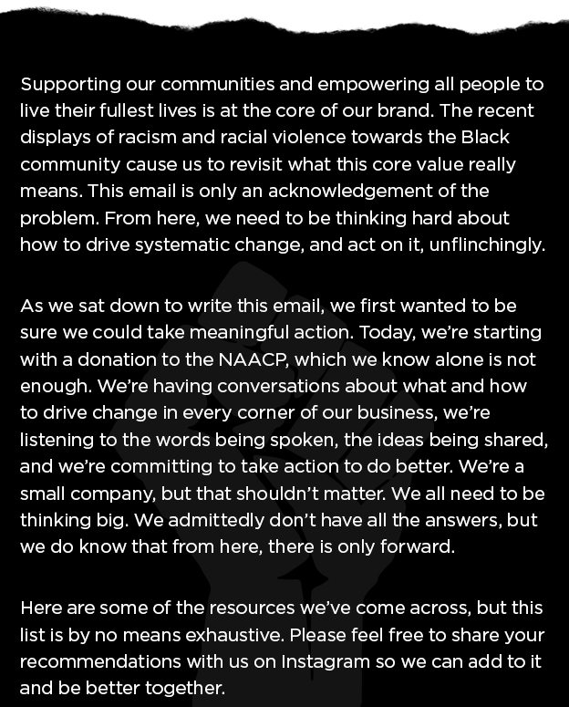 Supporting our communities and empowering all people to live their fullest lives is at the core of our brand. The recent displays of racism and racial violence towards the Black community cause us to revisit what this core value really means. This email is only an acknowledgement of the problem. From here, we need to be thinking hard about how to drive systematic change, and act on it, unflinchingly.   As we sat down to write this email, we first wanted to be sure we could take meaningful action. Today, we’re starting with a donation to the NAACP, which we know alone is not enough. We’re having conversations about what and how to drive change in every corner of our business, we’re listening to the words being spoken, the ideas being shared, and we’re committing to take action to do better. We’re a small company, but that shouldn’t matter. We all need to be thinking big. We admittedly don’t have all the answers, but we do know that from here, there is only forward.  Here are some of the resources we’ve come across, but this list is by no means exhaustive. Please feel free to share your recommendations with us on Instagram so we can add to it and be better together.