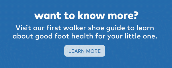 Want to know more? Visit our first walker shoe guide to learn about good foot health for your little one. Learn more.