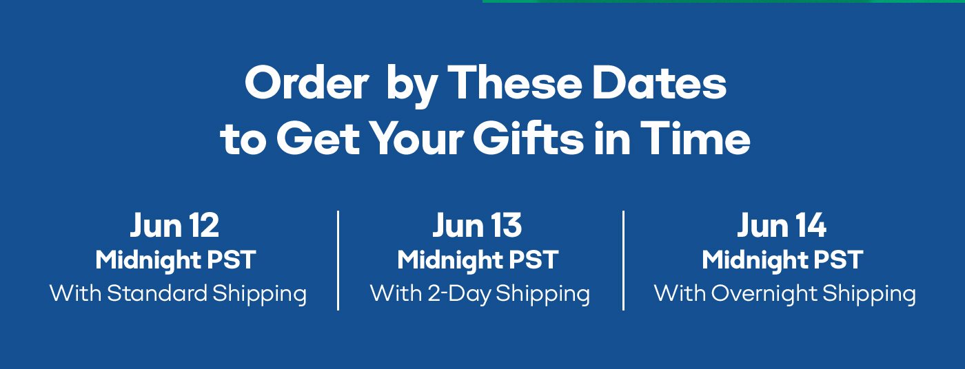 Order by These Dates to Get Your Gifts in Time Jun 12 Midnight PST With Standard Shipping Jun 13 Midnight PST With 2-Day Shipping Jun 14 Midnight PST With Overnight Shipping