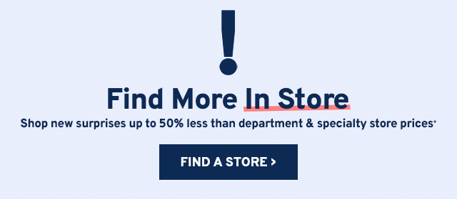 Find More In Store. Shop new surprises up to 50% less than department & specialty store prices.
