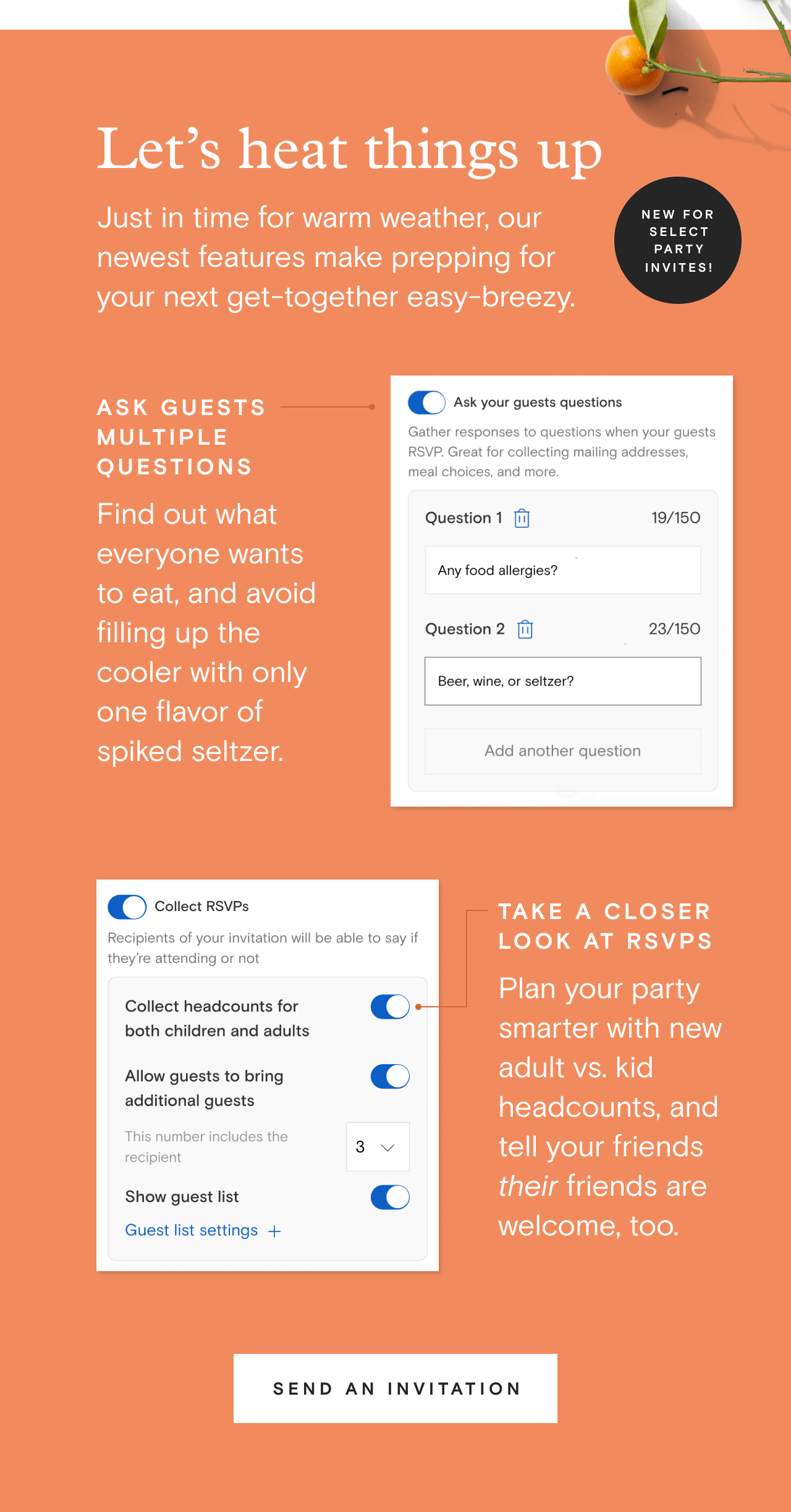 Let’s heat things up. Just in time for warm weather, our newest features make prepping for your next get-together easy-breezy. | Ask multiple questions: Find out what everyone wants to eat, and avoid filling up the cooler with only one flavor of spiked seltzer. | Take a closer look at RSVPs: Plan your party smarter with new adult vs. kid headcounts, and tell your friends their friends are welcome, too. | Send an invitation
