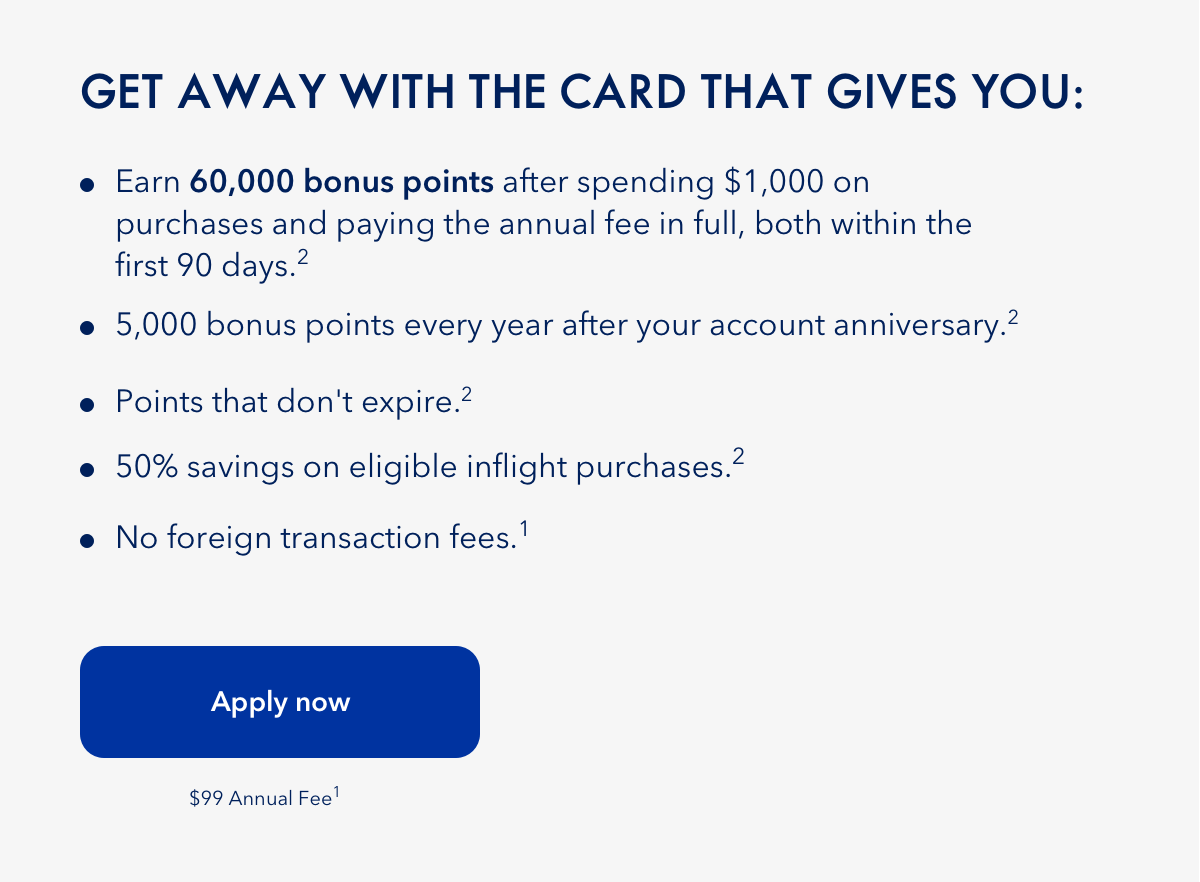 Get away with the card that gives you: Earn 60,000 bonus points after spending $1,000 on purchases and paying the annual fee in full, both within the first 90 days (2). 5,000 bonus points every year after your account 